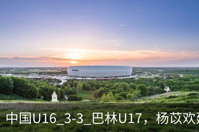 中国U16 3-3 巴林U17，杨苡欢建功，刘靖磊、杨宸硕破门
