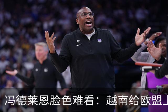 冯德莱恩脸色难看：越南给欧盟上了一课：什么叫 “中国力量”